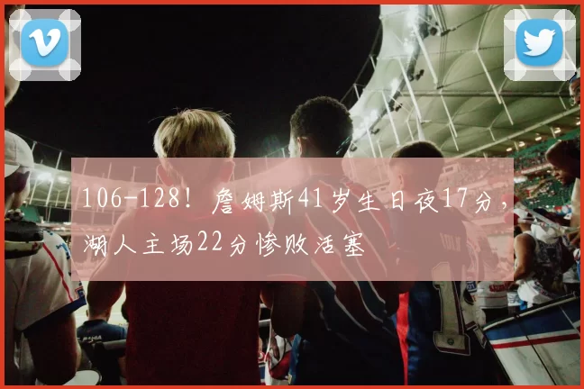 106-128！詹姆斯41岁生日夜17分，湖人主场22分惨败活塞