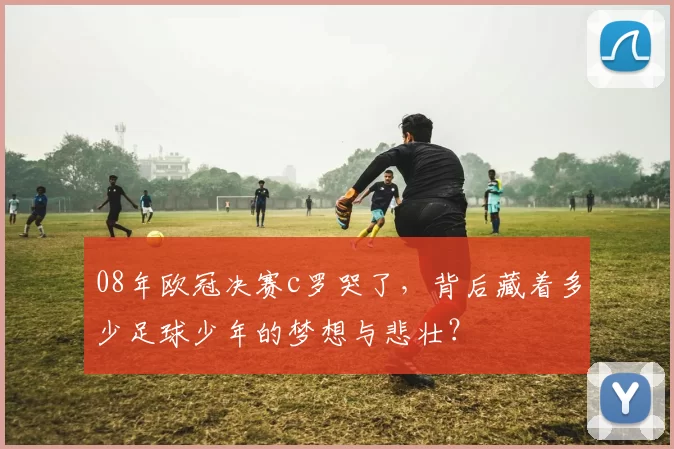 08年欧冠决赛c罗哭了，背后藏着多少足球少年的梦想与悲壮？