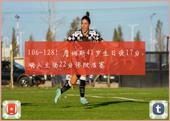 106-128！詹姆斯41岁生日夜17分，湖人主场22分惨败活塞