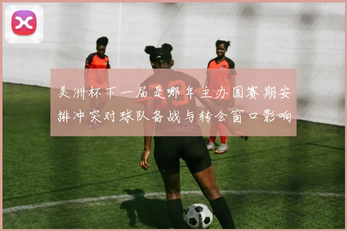 美洲杯下一届是哪年主办国赛期安排冲突对球队备战与转会窗口影响