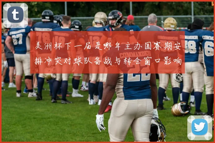 美洲杯下一届是哪年主办国赛期安排冲突对球队备战与转会窗口影响