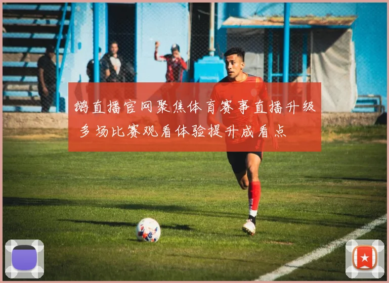 鹅直播官网聚焦体育赛事直播升级 多场比赛观看体验提升成看点