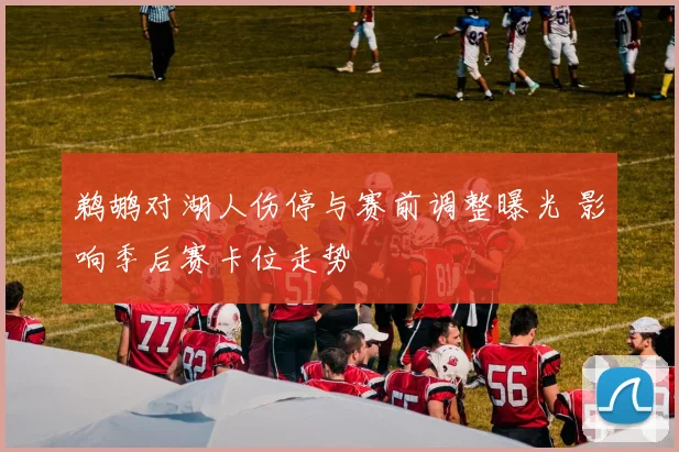 鹈鹕对湖人伤停与赛前调整曝光 影响季后赛卡位走势